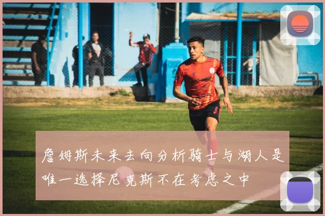 詹姆斯未来去向分析骑士与湖人是唯一选择尼克斯不在考虑之中