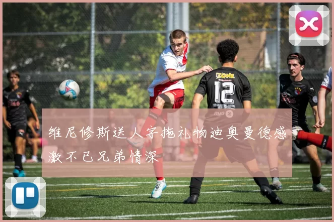 维尼修斯送人字拖礼物迪奥曼德感激不已兄弟情深