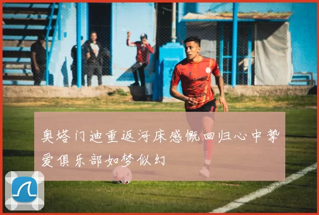 奥塔门迪重返河床感慨回归心中挚爱俱乐部如梦似幻