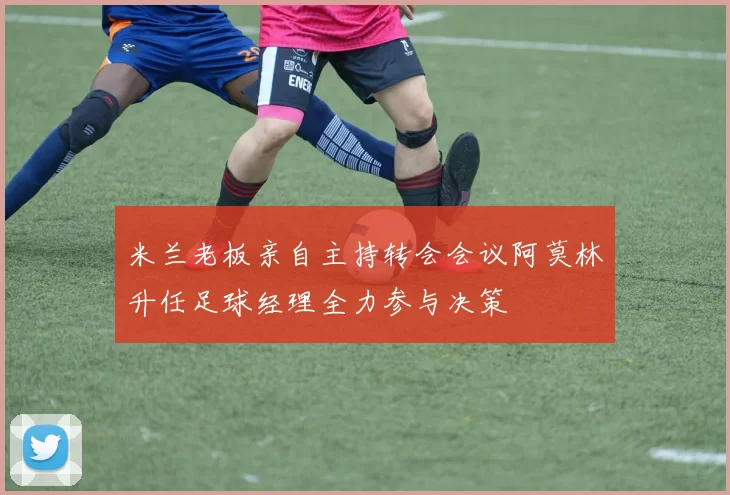 米兰老板亲自主持转会会议阿莫林升任足球经理全力参与决策