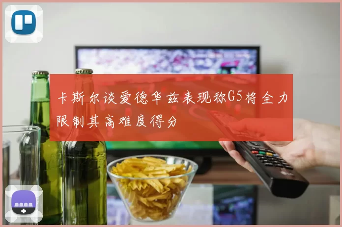 卡斯尔谈爱德华兹表现称G5将全力限制其高难度得分