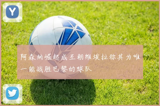 阿森纳崛起成王朝维埃拉称其为唯一能战胜巴黎的球队