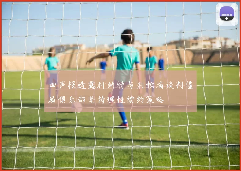 回声报透露科纳特与利物浦谈判僵局俱乐部坚持理性续约策略