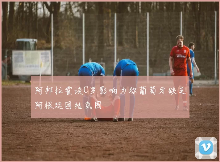 阿邦拉霍谈C罗影响力称葡萄牙缺乏阿根廷团结氛围