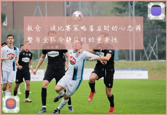 板仓滉谈比赛策略落后时的心态调整与全队冷静应对的重要性