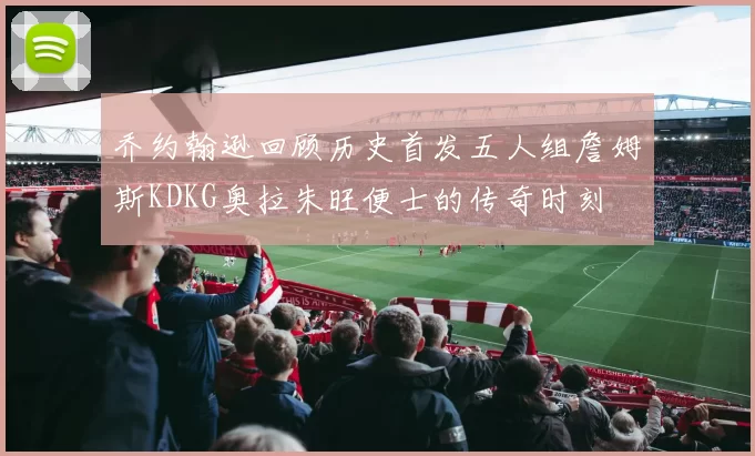 乔约翰逊回顾历史首发五人组詹姆斯KDKG奥拉朱旺便士的传奇时刻