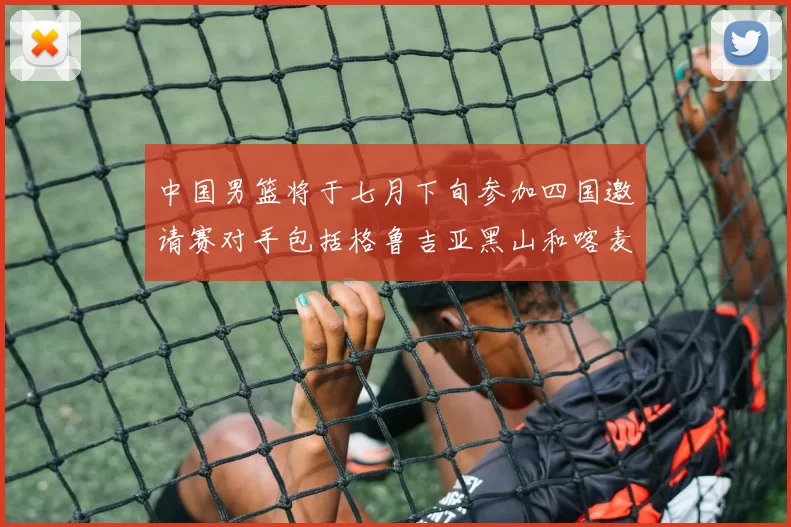 中国男篮将于七月下旬参加四国邀请赛对手包括格鲁吉亚黑山和喀麦隆