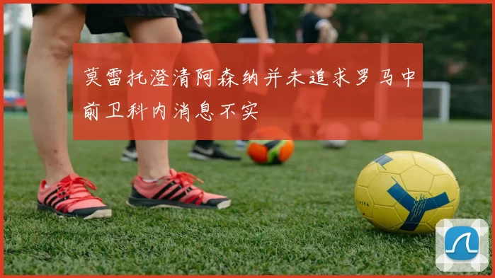 莫雷托澄清阿森纳并未追求罗马中前卫科内消息不实