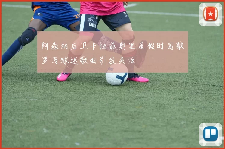 阿森纳后卫卡拉菲奥里度假时高歌罗马球迷歌曲引发关注