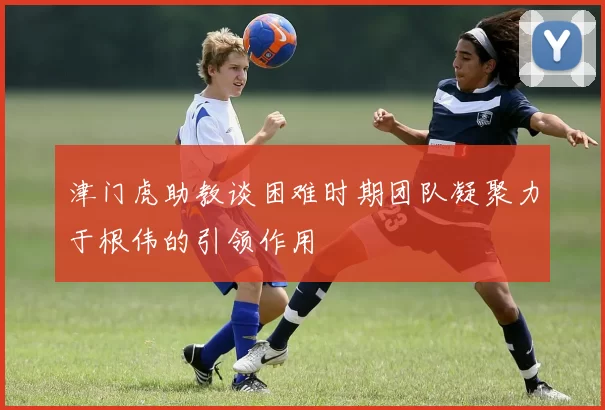 津门虎助教谈困难时期团队凝聚力于根伟的引领作用