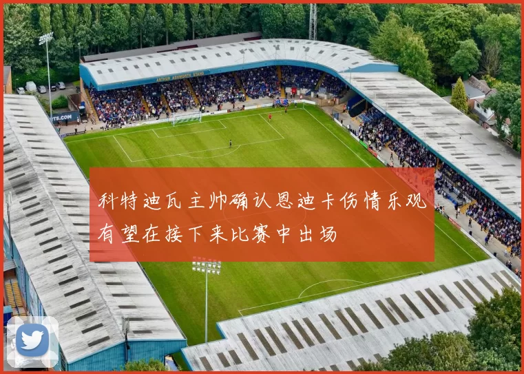 科特迪瓦主帅确认恩迪卡伤情乐观有望在接下来比赛中出场