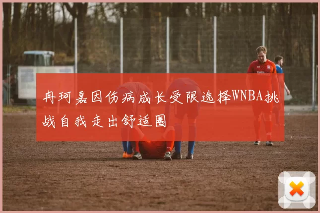 冉珂嘉因伤病成长受限选择WNBA挑战自我走出舒适圈