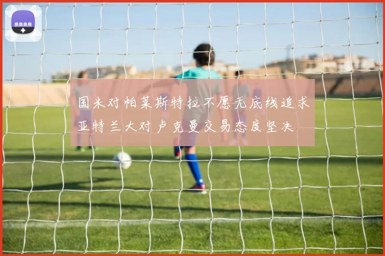国米对帕莱斯特拉不愿无底线追求亚特兰大对卢克曼交易态度坚决
