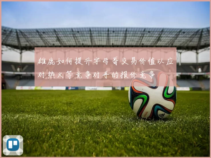雄鹿如何提升字母哥交易价值以应对热火等竞争对手的报价竞争