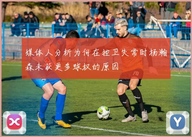 媒体人分析为何在控卫失常时杨瀚森未获更多球权的原因